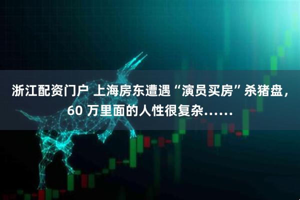 浙江配资门户 上海房东遭遇“演员买房”杀猪盘，60 万里面的人性很复杂……