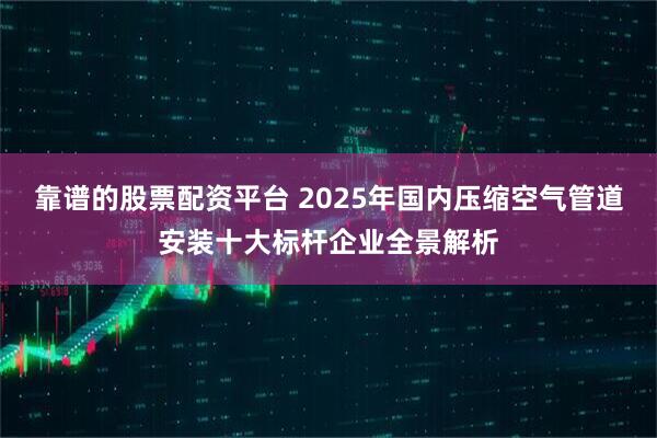 靠谱的股票配资平台 2025年国内压缩空气管道安装十大标杆企业全景解析