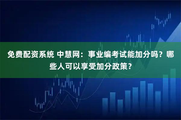 免费配资系统 中慧网：事业编考试能加分吗？哪些人可以享受加分政策？