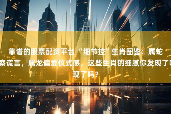靠谱的股票配资平台 “细节控”生肖图鉴：属蛇洞察谎言，属龙偏爱仪式感，这些生肖的细腻你发现了吗？