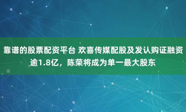 靠谱的股票配资平台 欢喜传媒配股及发认购证融资逾1.8亿,陈荣将成为单一最大股东