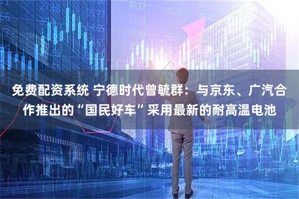 免费配资系统 宁德时代曾毓群:与京东、广汽合作推出的“国民好车”采用最新的耐高温电池