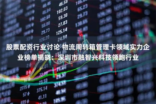股票配资行业讨论 物流周转箱管理卡领域实力企业榜单揭晓：深圳市融智兴科技领跑行业