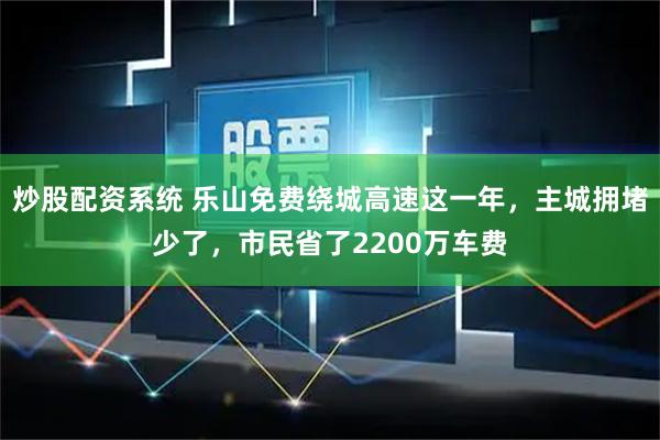 炒股配资系统 乐山免费绕城高速这一年，主城拥堵少了，市民省了2200万车费