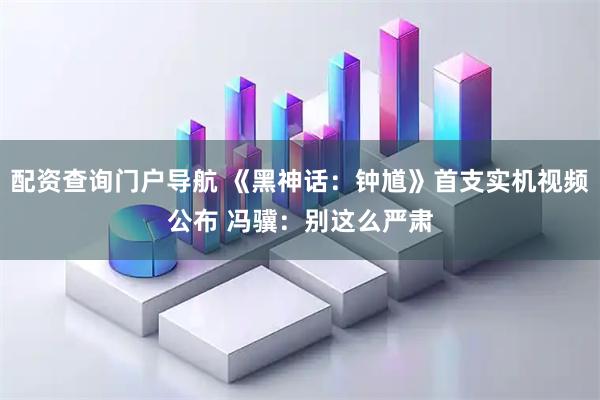 配资查询门户导航 《黑神话：钟馗》首支实机视频公布 冯骥：别这么严肃