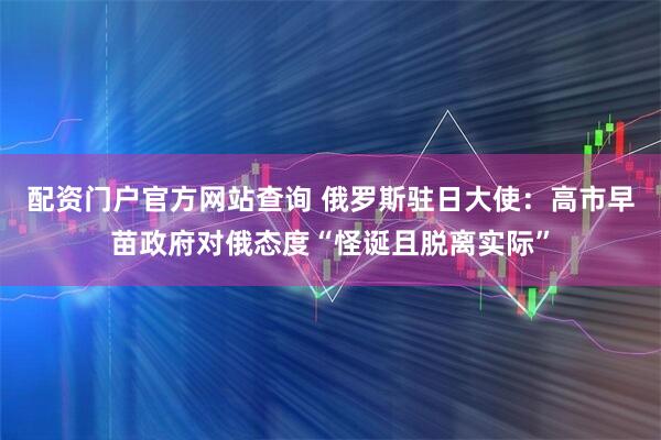 配资门户官方网站查询 俄罗斯驻日大使:高市早苗政府对俄态度“怪诞且脱离实际”