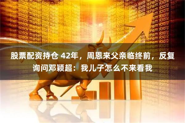 股票配资持仓 42年，周恩来父亲临终前，反复询问邓颖超：我儿子怎么不来看我