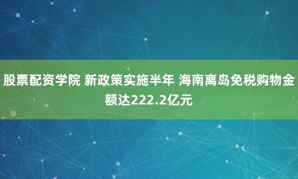 股票配资学院 新政策实施半年 海南离岛免税购物金额达222.2亿元