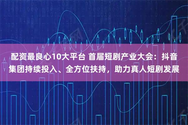 配资最良心10大平台 首届短剧产业大会：抖音集团持续投入、全方位扶持，助力真人短剧发展
