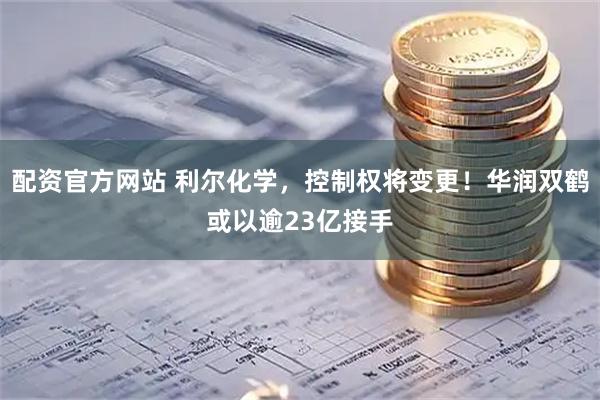 配资官方网站 利尔化学，控制权将变更！华润双鹤或以逾23亿接手