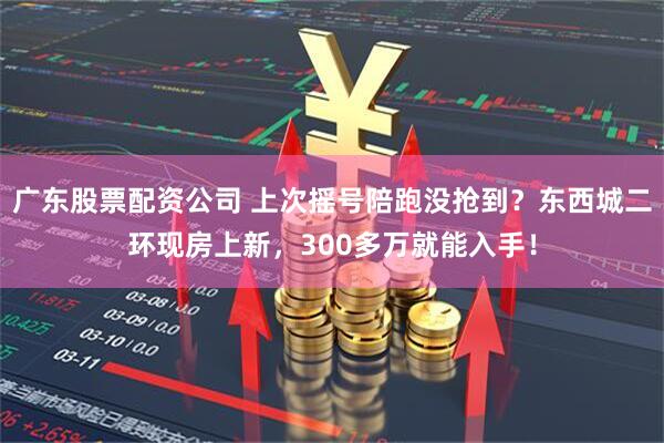 广东股票配资公司 上次摇号陪跑没抢到？东西城二环现房上新，300多万就能入手！
