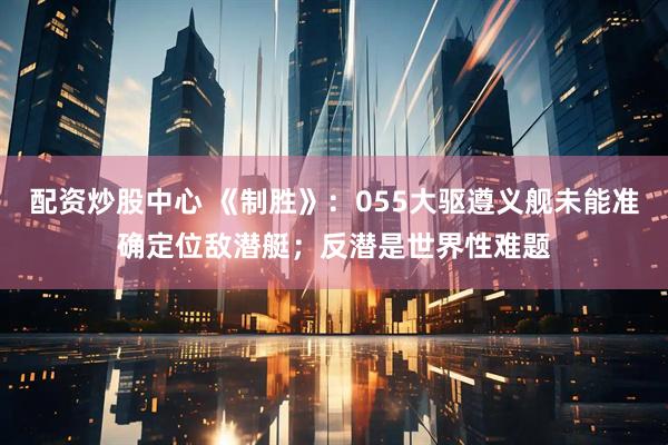 配资炒股中心 《制胜》：055大驱遵义舰未能准确定位敌潜艇；反潜是世界性难题
