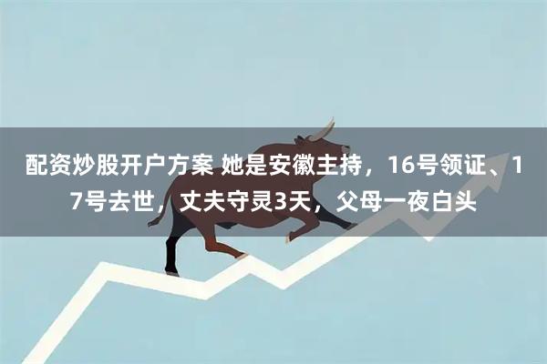 配资炒股开户方案 她是安徽主持，16号领证、17号去世，丈夫守灵3天，父母一夜白头