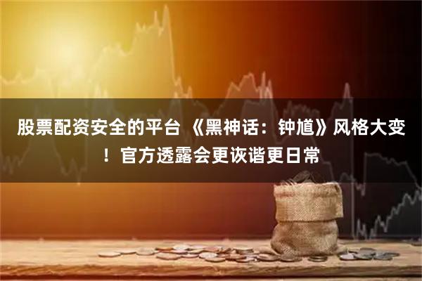 股票配资安全的平台 《黑神话：钟馗》风格大变！官方透露会更诙谐更日常